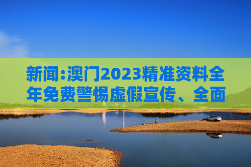 新闻:澳门2023精准资料全年免费警惕虚假宣传、全面解答