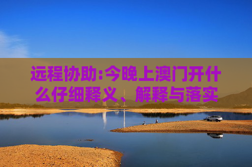 远程协助:今晚上澳门开什么仔细释义、解释与落实