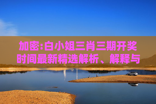 加密:白小姐三肖三期开奖时间最新精选解析、解释与落实