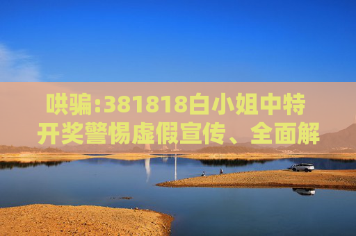 哄骗:381818白小姐中特 开奖警惕虚假宣传、全面解答与解释