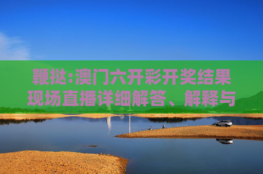鞭挞:澳门六开彩开奖结果现场直播详细解答、解释与落实