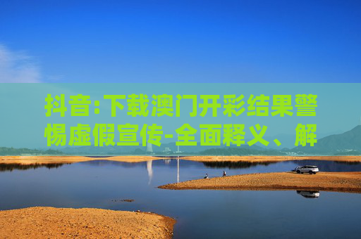抖音:下载澳门开彩结果警惕虚假宣传-全面释义、解释与落实