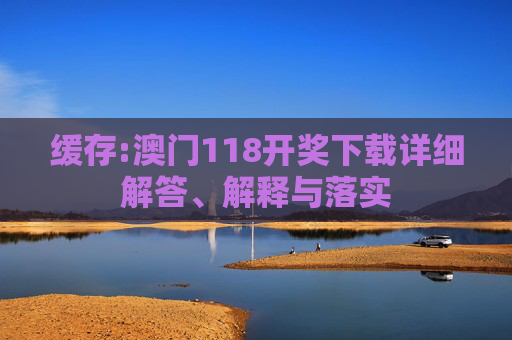 缓存:澳门118开奖下载详细解答、解释与落实