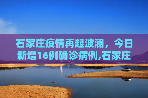 石家庄疫情再起波澜，今日新增16例确诊病例,石家庄今日新增16例确诊病例