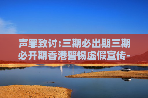 声罪致讨:三期必出期三期必开期香港警惕虚假宣传-全面释义、解释与落实