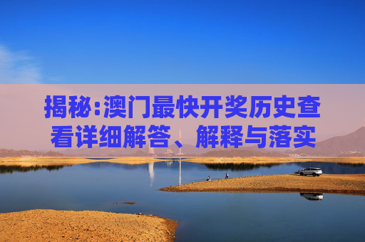 揭秘:澳门最快开奖历史查看详细解答、解释与落实