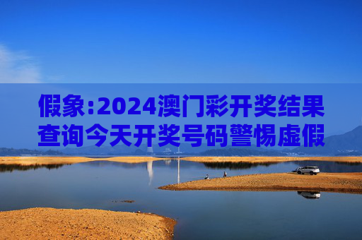 假象:2024澳门彩开奖结果查询今天开奖号码警惕虚假宣传-全面释义