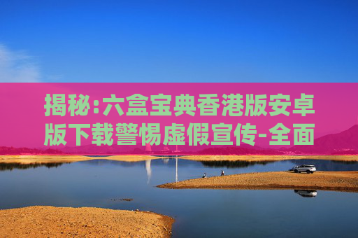 揭秘:六盒宝典香港版安卓版下载警惕虚假宣传-全面释义
