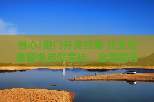 当心:奥门开奖结果 开奖结果警惕虚假宣传、全面解答