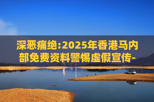 深恶痛绝:2025年香港马内部免费资料警惕虚假宣传-全面释义