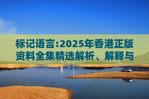 标记语言:2025年香港正版资料全集精选解析、解释与落实
