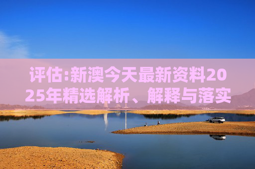 评估:新澳今天最新资料2025年精选解析、解释与落实
