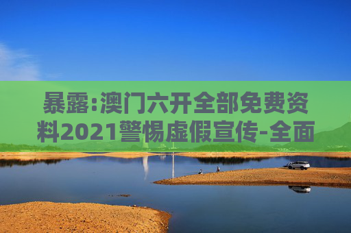 暴露:澳门六开全部免费资料2021警惕虚假宣传-全面释义