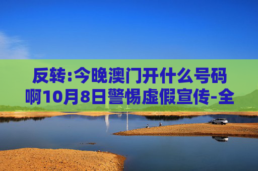 反转:今晚澳门开什么号码啊10月8日警惕虚假宣传-全面释义