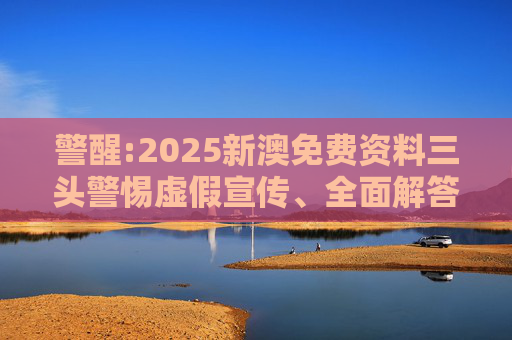 警醒:2025新澳免费资料三头警惕虚假宣传、全面解答与解释