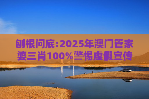 刨根问底:2025年澳门管家婆三肖100%警惕虚假宣传、全面解答