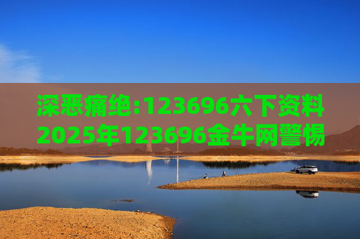 深恶痛绝:123696六下资料2025年123696金牛网警惕虚假宣传、全面解答
