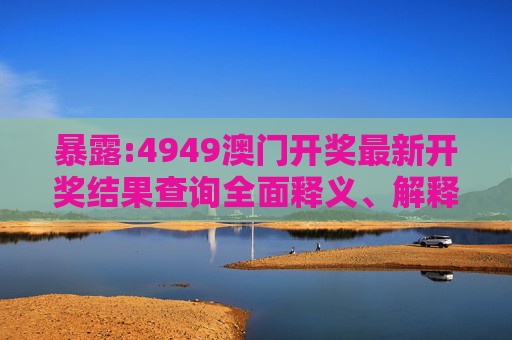 暴露:4949澳门开奖最新开奖结果查询全面释义、解释与落实
