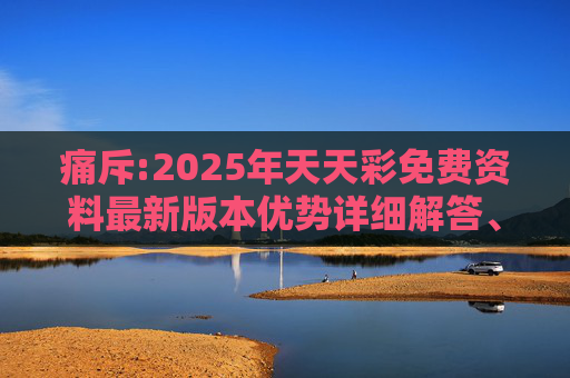 痛斥:2025年天天彩免费资料最新版本优势详细解答、解释与落实