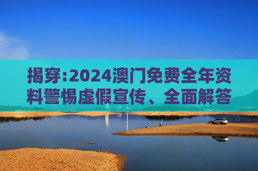 揭穿:2024澳门免费全年资料警惕虚假宣传、全面解答与解释