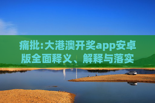 痛批:大港澳开奖app安卓版全面释义、解释与落实