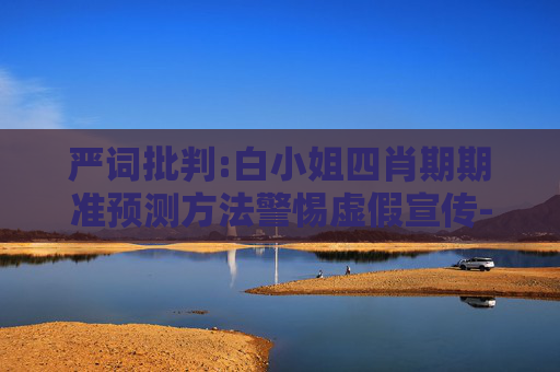 严词批判:白小姐四肖期期准预测方法警惕虚假宣传-全面释义、解释与落实