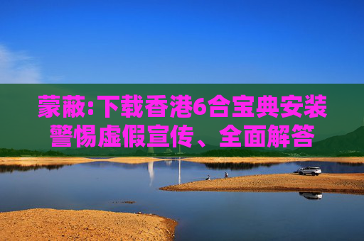 蒙蔽:下载香港6合宝典安装警惕虚假宣传、全面解答