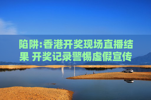 陷阱:香港开奖现场直播结果 开奖记录警惕虚假宣传全面释义