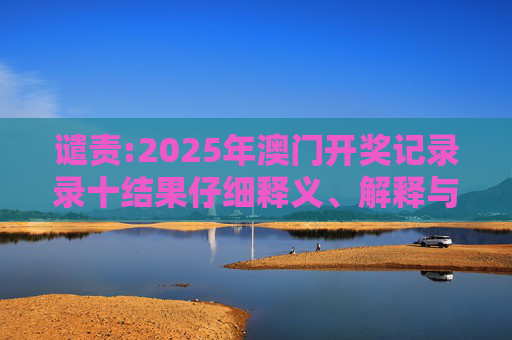 谴责:2025年澳门开奖记录录十结果仔细释义、解释与落实