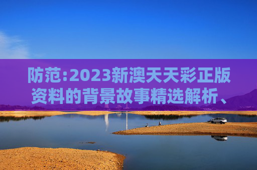 防范:2023新澳天天彩正版资料的背景故事精选解析、解释与落实