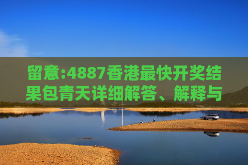 留意:4887香港最快开奖结果包青天详细解答、解释与落实