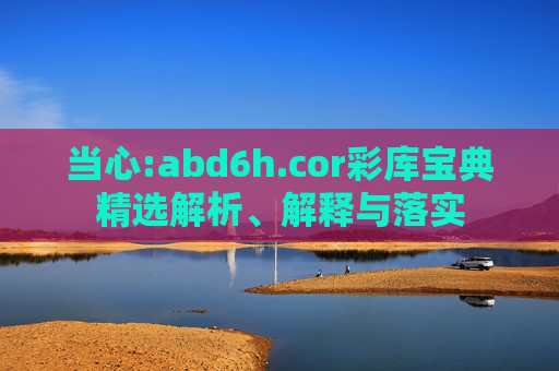 当心:abd6h.cor彩库宝典精选解析、解释与落实