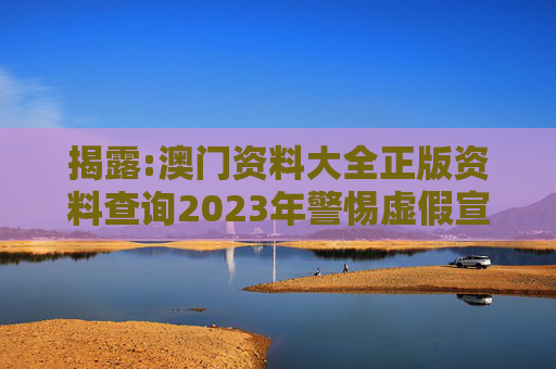 揭露:澳门资料大全正版资料查询2023年警惕虚假宣传、全面解答