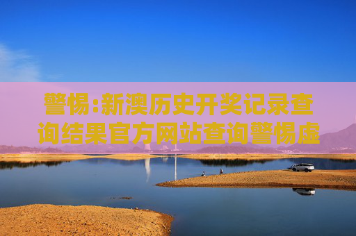 警惕:新澳历史开奖记录查询结果官方网站查询警惕虚假宣传、全面解答与解释