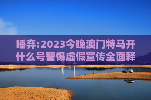 唾弃:2023今晚澳门特马开什么号警惕虚假宣传全面释义