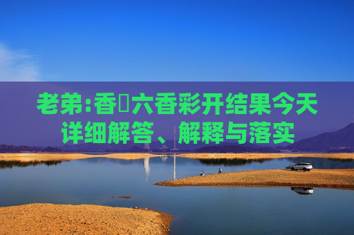 老弟:香淃六香彩开结果今天详细解答、解释与落实