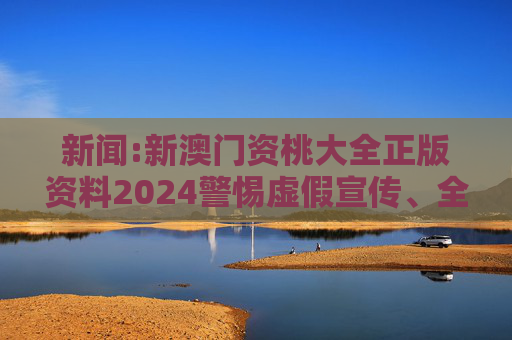 新闻:新澳门资桃大全正版资料2024警惕虚假宣传、全面解答