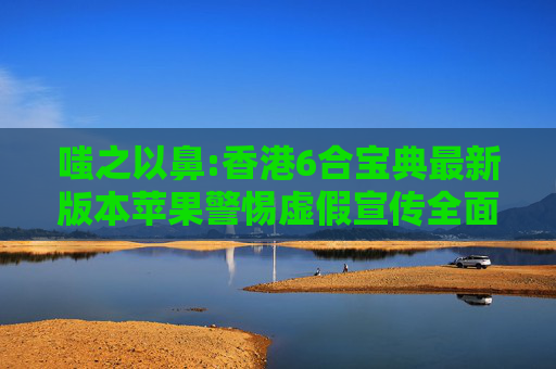 嗤之以鼻:香港6合宝典最新版本苹果警惕虚假宣传全面释义