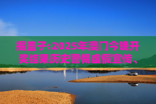 揭盖子:2025年澳门今晚开奖结果历史警惕虚假宣传、全面解答与解释