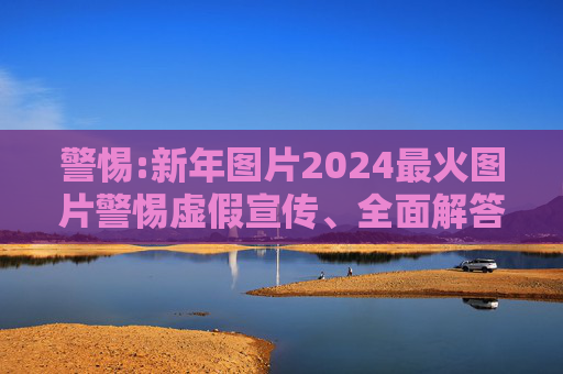 警惕:新年图片2024最火图片警惕虚假宣传、全面解答