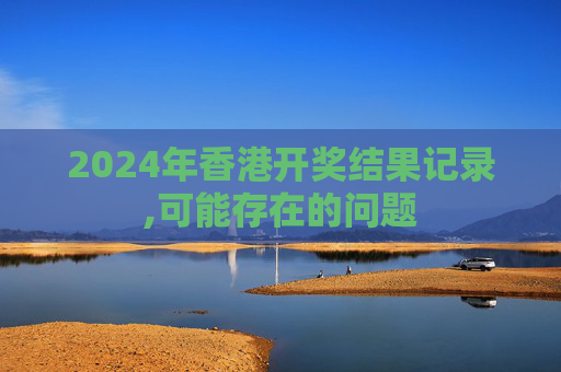 2024年香港开奖结果记录,可能存在的问题