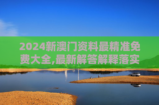 2024新澳门资料最精准免费大全,最新解答解释落实