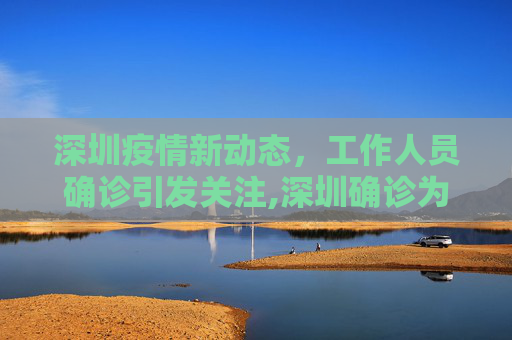 深圳疫情新动态，工作人员确诊引发关注,深圳确诊为工作人员
