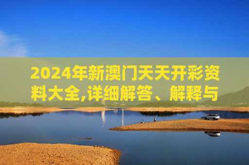 2024年新澳门天天开彩资料大全,详细解答、解释与落实