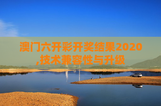 澳门六开彩开奖结果2020,技术兼容性与升级