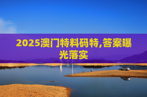 2025澳门特料码特,答案曝光落实