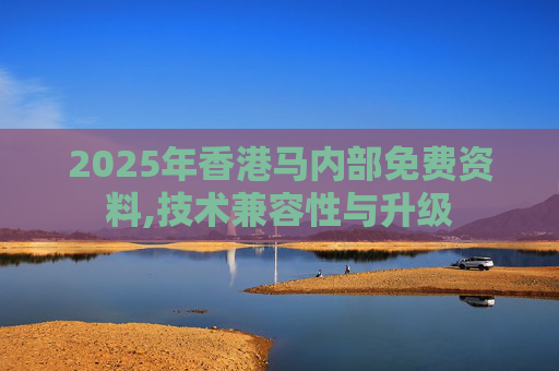 2025年香港马内部免费资料,技术兼容性与升级