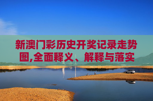 新澳门彩历史开奖记录走势图,全面释义、解释与落实与警惕虚假宣传