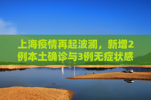 上海疫情再起波澜，新增2例本土确诊与3例无症状感染者，防控措施升级,上海新增2例本土确诊3例无症状