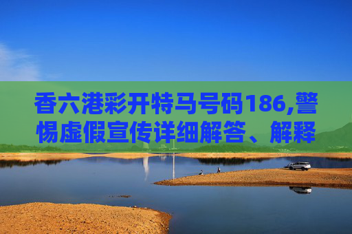 香六港彩开特马号码186,警惕虚假宣传详细解答、解释与落实